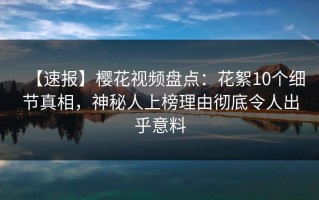 【速报】樱花视频盘点：花絮10个细节真相，神秘人上榜理由彻底令人出乎意料