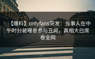 【爆料】onlyfans突发：当事人在中午时分被曝曾参与丑闻，真相大白席卷全网