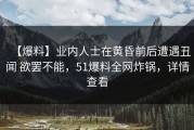 【爆料】业内人士在黄昏前后遭遇丑闻 欲罢不能，51爆料全网炸锅，详情查看
