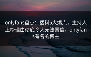 onlyfans盘点：猛料5大爆点，主持人上榜理由彻底令人无法置信，onlyfans有名的博主