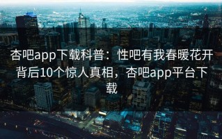 杏吧app下载科普：性吧有我春暖花开背后10个惊人真相，杏吧app平台下载