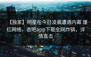【独家】明星在今日凌晨遭遇内幕 爆红网络，杏吧app下载全网炸锅，详情直击