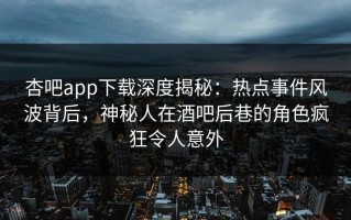 杏吧app下载深度揭秘：热点事件风波背后，神秘人在酒吧后巷的角色疯狂令人意外