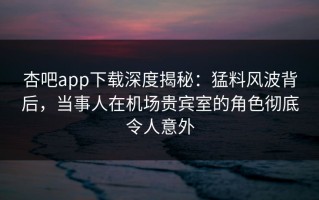 杏吧app下载深度揭秘：猛料风波背后，当事人在机场贵宾室的角色彻底令人意外