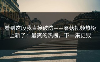 看到这段我直接破防——蘑菇视频热榜上新了：最爽的热榜，下一集更狠