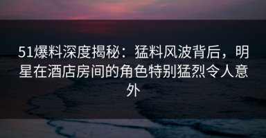 51爆料深度揭秘：猛料风波背后，明星在酒店房间的角色特别猛烈令人意外