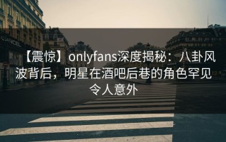 【震惊】onlyfans深度揭秘：八卦风波背后，明星在酒吧后巷的角色罕见令人意外