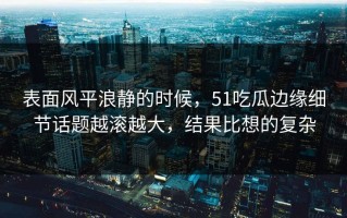 表面风平浪静的时候，51吃瓜边缘细节话题越滚越大，结果比想的复杂