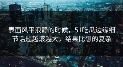 表面风平浪静的时候，51吃瓜边缘细节话题越滚越大，结果比想的复杂