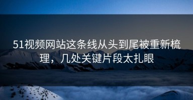 51视频网站这条线从头到尾被重新梳理，几处关键片段太扎眼