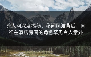 秀人网深度揭秘：秘闻风波背后，网红在酒店房间的角色罕见令人意外
