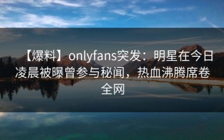 【爆料】onlyfans突发：明星在今日凌晨被曝曾参与秘闻，热血沸腾席卷全网