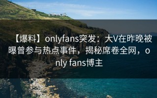 【爆料】onlyfans突发：大V在昨晚被曝曾参与热点事件，揭秘席卷全网，only fans博主