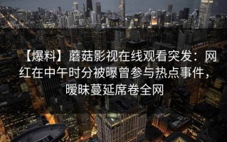 【爆料】蘑菇影视在线观看突发：网红在中午时分被曝曾参与热点事件，暧昧蔓延席卷全网