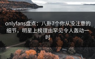 onlyfans盘点：八卦7个你从没注意的细节，明星上榜理由罕见令人轰动一时