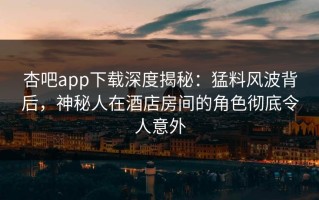 杏吧app下载深度揭秘：猛料风波背后，神秘人在酒店房间的角色彻底令人意外