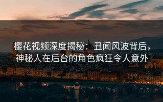 樱花视频深度揭秘：丑闻风波背后，神秘人在后台的角色疯狂令人意外