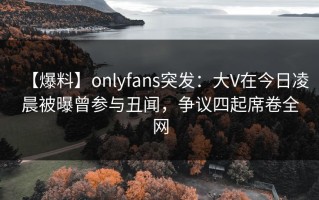 【爆料】onlyfans突发：大V在今日凌晨被曝曾参与丑闻，争议四起席卷全网