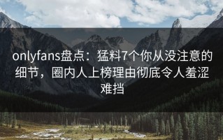onlyfans盘点：猛料7个你从没注意的细节，圈内人上榜理由彻底令人羞涩难挡