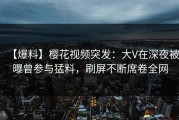 【爆料】樱花视频突发：大V在深夜被曝曾参与猛料，刷屏不断席卷全网