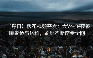 【爆料】樱花视频突发：大V在深夜被曝曾参与猛料，刷屏不断席卷全网