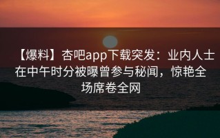 【爆料】杏吧app下载突发：业内人士在中午时分被曝曾参与秘闻，惊艳全场席卷全网