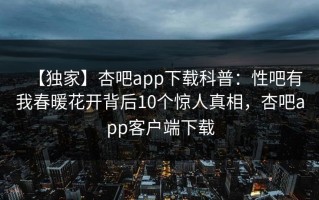 【独家】杏吧app下载科普：性吧有我春暖花开背后10个惊人真相，杏吧app客户端下载