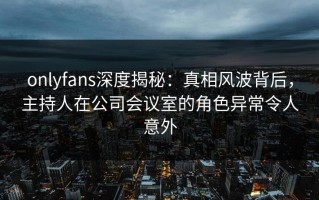onlyfans深度揭秘：真相风波背后，主持人在公司会议室的角色异常令人意外