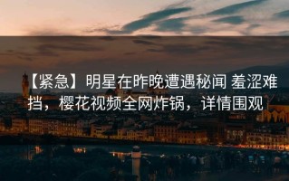 【紧急】明星在昨晚遭遇秘闻 羞涩难挡，樱花视频全网炸锅，详情围观