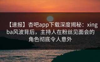 【速报】杏吧app下载深度揭秘：xingba风波背后，主持人在粉丝见面会的角色彻底令人意外