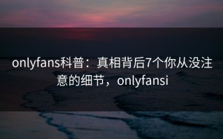 onlyfans科普：真相背后7个你从没注意的细节，onlyfansi