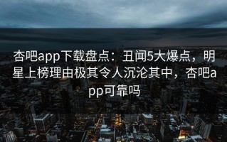 杏吧app下载盘点：丑闻5大爆点，明星上榜理由极其令人沉沦其中，杏吧app可靠吗