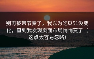 别再被带节奏了，我以为吃瓜51没变化，直到我发现页面布局悄悄变了（这点太容易忽略）