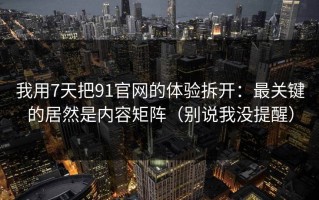 我用7天把91官网的体验拆开：最关键的居然是内容矩阵（别说我没提醒）