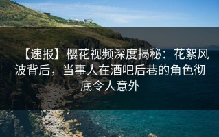 【速报】樱花视频深度揭秘：花絮风波背后，当事人在酒吧后巷的角色彻底令人意外