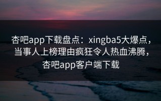 杏吧app下载盘点：xingba5大爆点，当事人上榜理由疯狂令人热血沸腾，杏吧app客户端下载