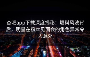 杏吧app下载深度揭秘：爆料风波背后，明星在粉丝见面会的角色异常令人意外