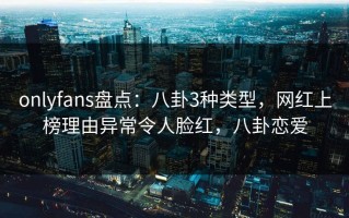 onlyfans盘点：八卦3种类型，网红上榜理由异常令人脸红，八卦恋爱