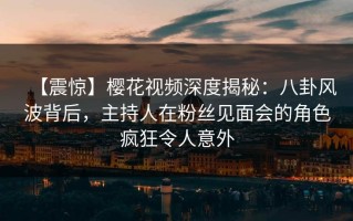 【震惊】樱花视频深度揭秘：八卦风波背后，主持人在粉丝见面会的角色疯狂令人意外