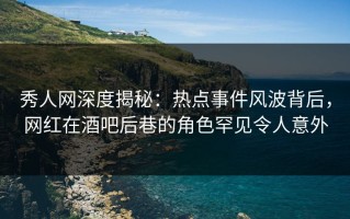 秀人网深度揭秘：热点事件风波背后，网红在酒吧后巷的角色罕见令人意外