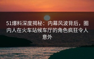 51爆料深度揭秘：内幕风波背后，圈内人在火车站候车厅的角色疯狂令人意外