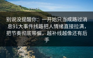 别说没提醒你：一开始只当成路过消息91大事件线路把人情绪直接拉满，把节奏彻底带偏，越补线越像还有后手