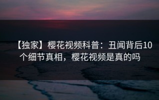 【独家】樱花视频科普：丑闻背后10个细节真相，樱花视频是真的吗