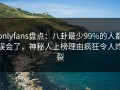 onlyfans盘点：八卦最少99%的人都误会了，神秘人上榜理由疯狂令人炸裂
