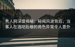 秀人网深度揭秘：秘闻风波背后，当事人在酒吧后巷的角色异常令人意外