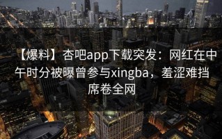 【爆料】杏吧app下载突发：网红在中午时分被曝曾参与xingba，羞涩难挡席卷全网