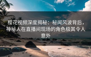 樱花视频深度揭秘：秘闻风波背后，神秘人在直播间现场的角色极其令人意外