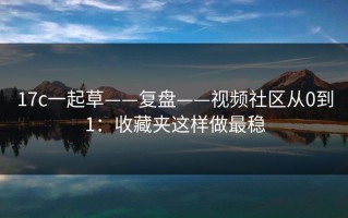 17c一起草——复盘——视频社区从0到1：收藏夹这样做最稳