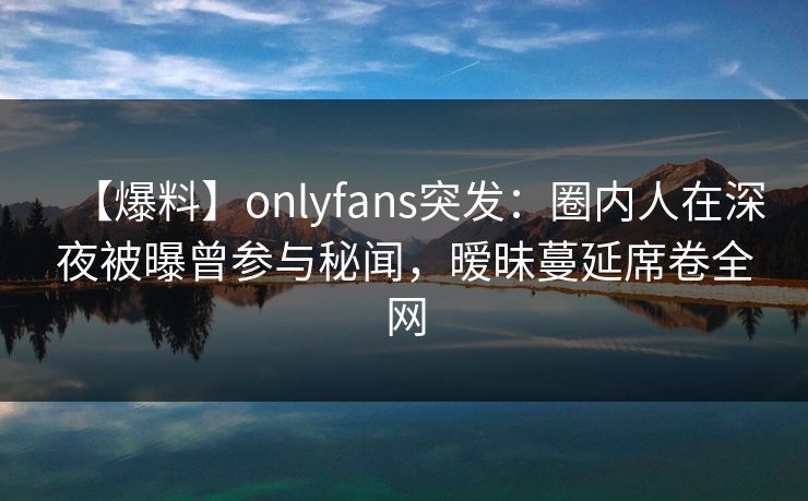 【爆料】onlyfans突发：圈内人在深夜被曝曾参与秘闻，暧昧蔓延席卷全网-第1张图片-杏吧夜间直播热门站