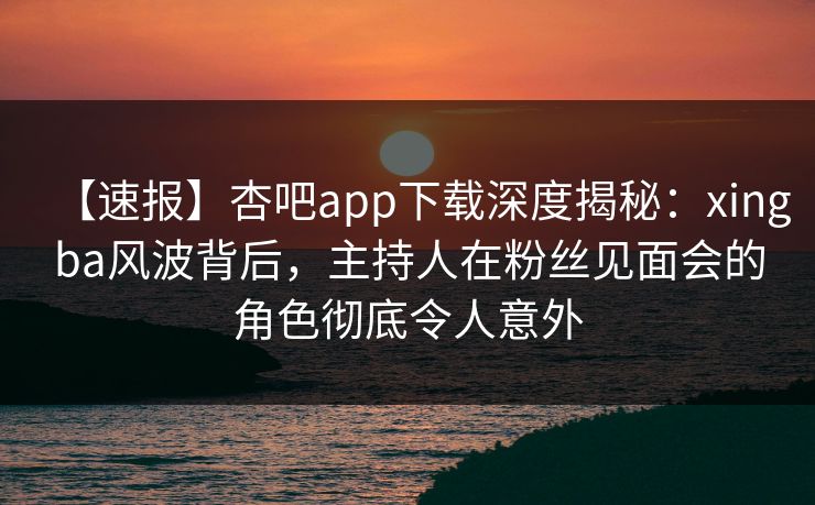【速报】杏吧app下载深度揭秘：xingba风波背后，主持人在粉丝见面会的角色彻底令人意外-第1张图片-杏吧夜间直播热门站